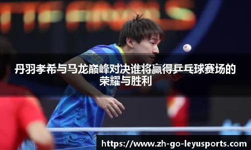 丹羽孝希与马龙巅峰对决谁将赢得乒乓球赛场的荣耀与胜利