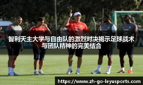 智利天主大学与自由队的激烈对决揭示足球战术与团队精神的完美结合