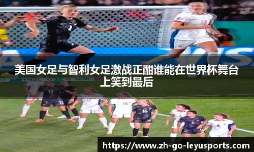 美国女足与智利女足激战正酣谁能在世界杯舞台上笑到最后