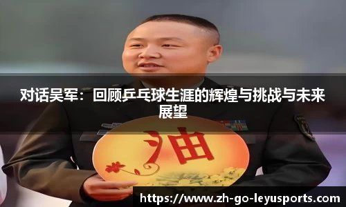对话吴军:回顾乒乓球生涯的辉煌与挑战与未来展望